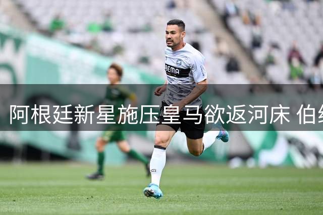 阿根廷新星施压皇马欲返河床 伯纳乌坚持欧洲培养计划